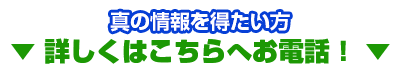 真の情報を得たい方 ▼ 詳しくはこちらへお電話！ ▼